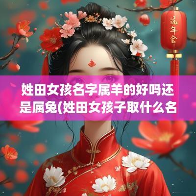姓田女孩名字属羊的好吗还是属兔(姓田女孩子取什么名字好)