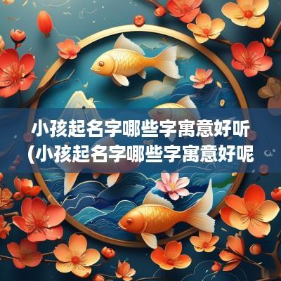 小孩起名字哪些字寓意好听(小孩起名字哪些字寓意好呢)