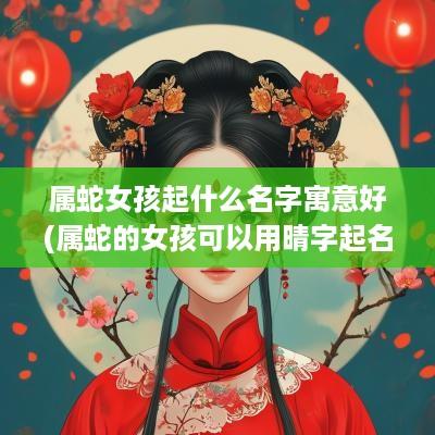属蛇女孩起什么名字寓意好(属蛇的女孩可以用晴字起名字吗好吗)