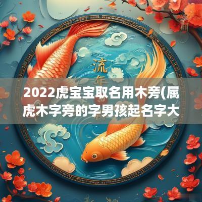 2025虎宝宝取名用木旁(属虎木字旁的字男孩起名字大全)