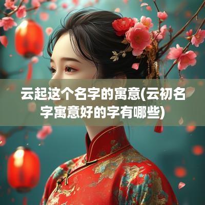 云起这个名字的寓意(云初名字寓意好的字有哪些)