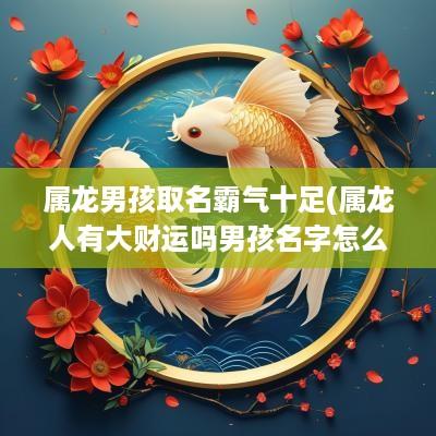 属龙男孩取名霸气十足(属龙人有大财运吗男孩名字怎么取)