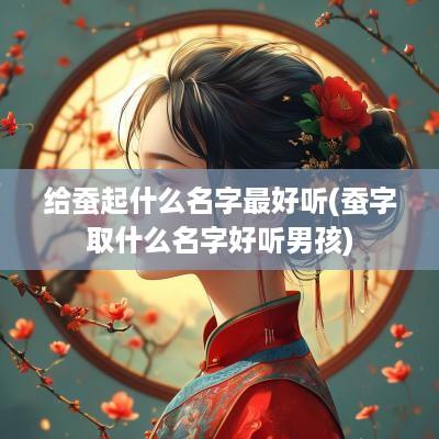 给蚕起什么名字最好听(蚕字取什么名字好听男孩)