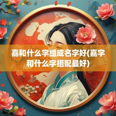嘉和什么字组成名字好(嘉字和什么字搭配最好)