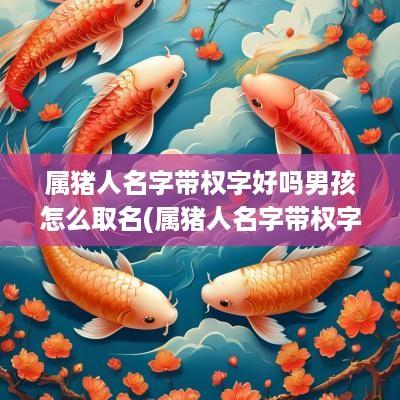 属猪人名字带权字好吗男孩怎么取名(属猪人名字带权字好吗男孩)