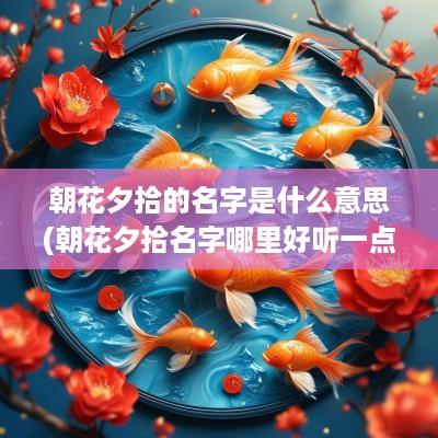 朝花夕拾的名字是什么意思(朝花夕拾名字哪里好听一点)