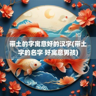 带土的字寓意好的汉字(带土字的名字 好寓意男孩)