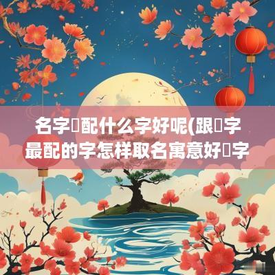 名字玥配什么字好呢(跟玥字最配的字怎样取名寓意好玥字真的不吉祥吗)