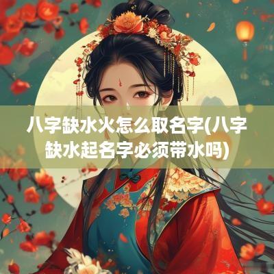 八字缺水火怎么取名字(八字缺水起名字必须带水吗)