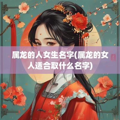 属龙的人女生名字(属龙的女人适合取什么名字)