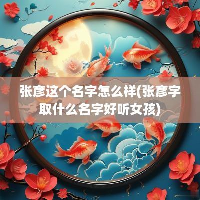 张彦这个名字怎么样(张彦字取什么名字好听女孩)