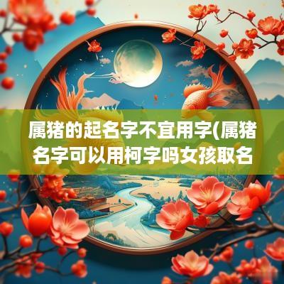 属猪的起名字不宜用字(属猪名字可以用柯字吗女孩取名)