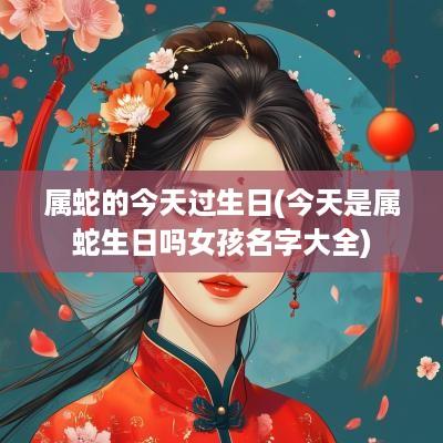 属蛇的今天过生日(今天是属蛇生日吗女孩名字大全)