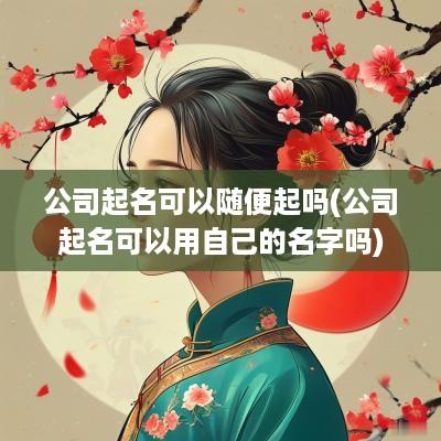 公司起名可以随便起吗(公司起名可以用自己的名字吗)