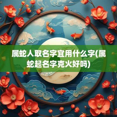 属蛇人取名字宜用什么字(属蛇起名字克火好吗)