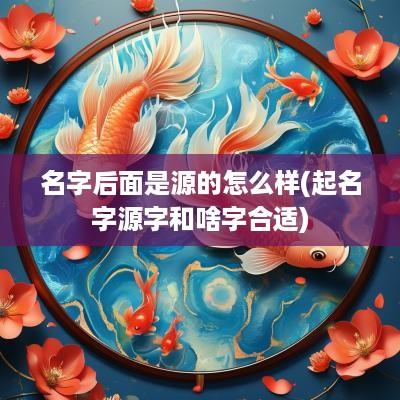 名字后面是源的怎么样(起名字源字和啥字合适)
