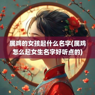 属鸡的女孩起什么名字(属鸡怎么起女生名字好听点的)