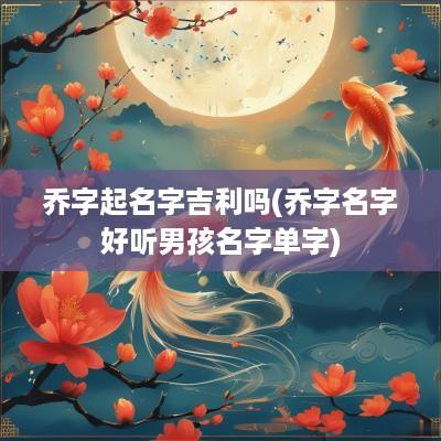 乔字起名字吉利吗(乔字名字好听男孩名字单字)