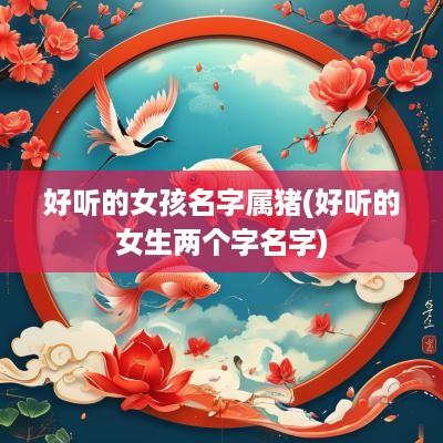 好听的女孩名字属猪(好听的女生两个字名字)