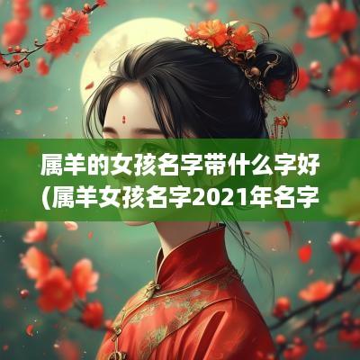属羊的女孩名字带什么字好(属羊女孩名字2025年名字大全)