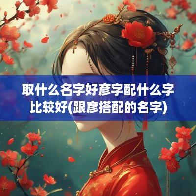 取什么名字好彦字配什么字比较好(跟彦搭配的名字)
