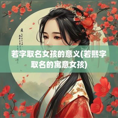 若字取名女孩的意义(若熙字取名的寓意女孩)