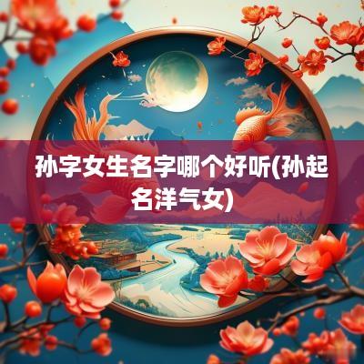 孙字女生名字哪个好听(孙起名洋气女)