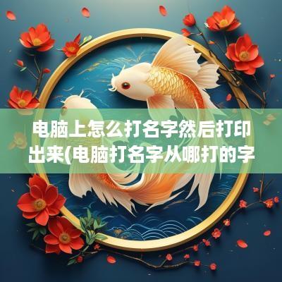电脑上怎么打名字然后打印出来(电脑打名字从哪打的字好看)
