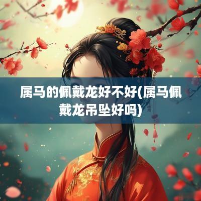 属马的佩戴龙好不好(属马佩戴龙吊坠好吗)