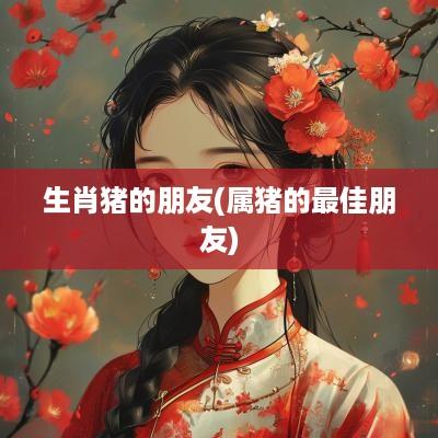 生肖猪的朋友(属猪的最佳朋友)