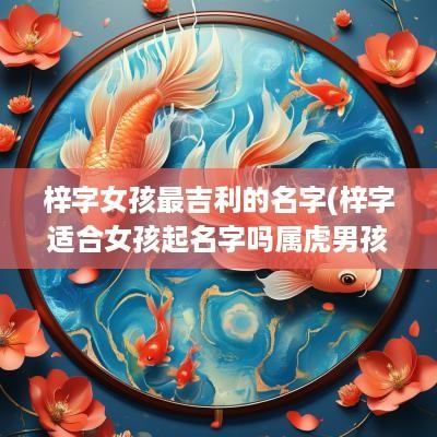 梓字女孩最吉利的名字(梓字适合女孩起名字吗属虎男孩)