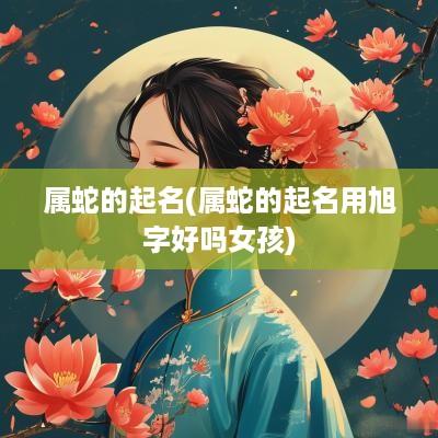 属蛇的起名(属蛇的起名用旭字好吗女孩)