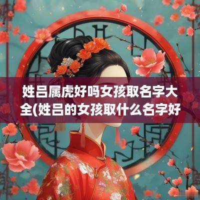 姓吕属虎好吗女孩取名字大全(姓吕的女孩取什么名字好听)