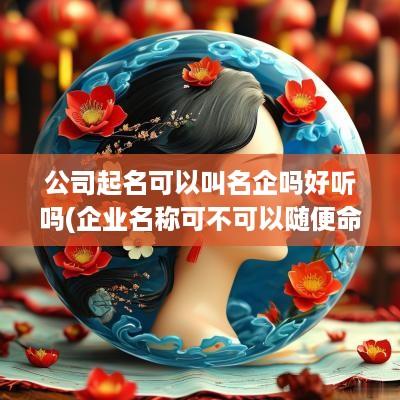 公司起名可以叫名企吗好听吗(企业名称可不可以随便命名)