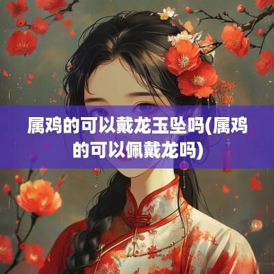 属鸡的可以戴龙玉坠吗(属鸡的可以佩戴龙吗)