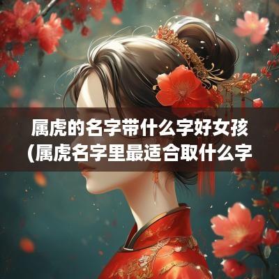 属虎的名字带什么字好女孩(属虎名字里最适合取什么字)
