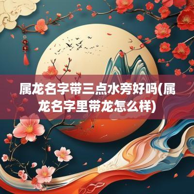 属龙名字带三点水旁好吗(属龙名字里带龙怎么样)