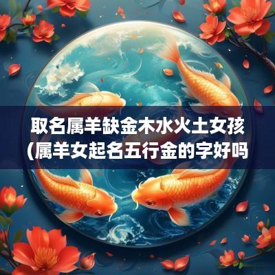 取名属羊缺金木水火土女孩(属羊女起名五行金的字好吗好不好)