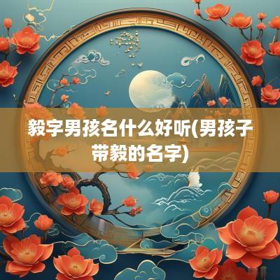 毅字男孩名什么好听(男孩子带毅的名字)