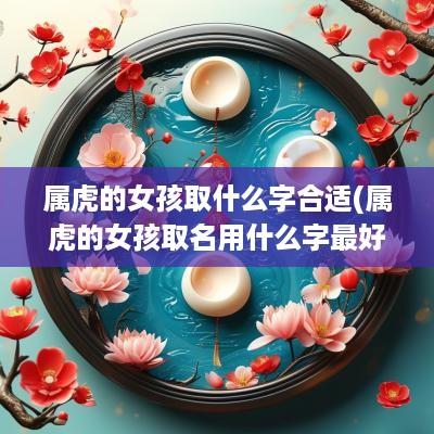 属虎的女孩取什么字合适(属虎的女孩取名用什么字最好)