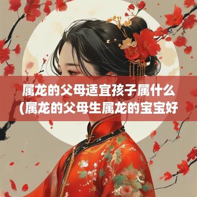 属龙的父母适宜孩子属什么(属龙的父母生属龙的宝宝好吗)
