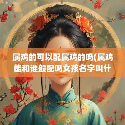 属鸡的可以配属鸡的吗(属鸡能和谁般配吗女孩名字叫什么)