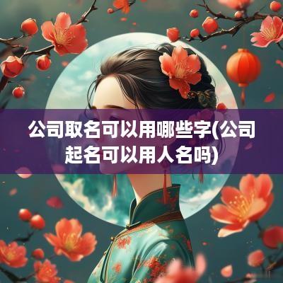 公司取名可以用哪些字(公司起名可以用人名吗)