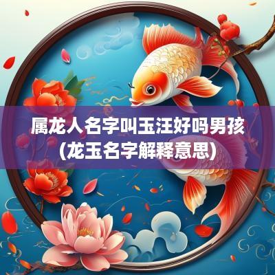 属龙人名字叫玉汪好吗男孩(龙玉名字解释意思)