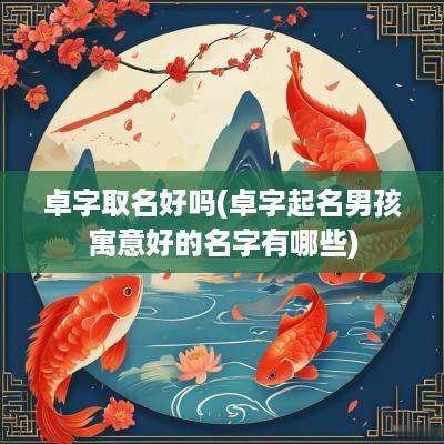 卓字取名好吗(卓字起名男孩寓意好的名字有哪些)