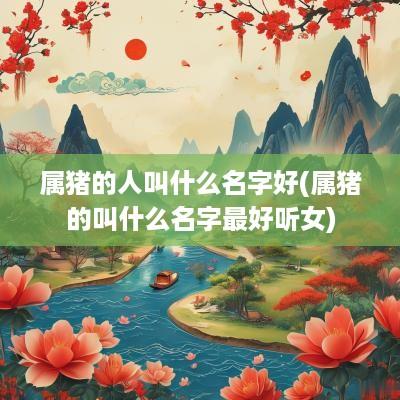 属猪的人叫什么名字好(属猪的叫什么名字最好听女)
