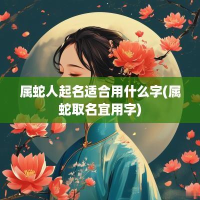 属蛇人起名适合用什么字(属蛇取名宜用字)