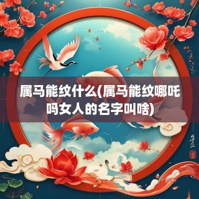 属马能纹什么(属马能纹哪吒吗女人的名字叫啥)