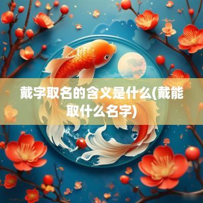 戴字取名的含义是什么(戴能取什么名字)