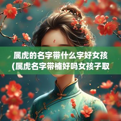 属虎的名字带什么字好女孩(属虎名字带楠好吗女孩子取名)